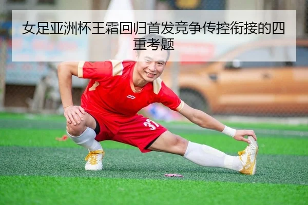 女足亚洲杯王霜回归首发竞争传控衔接的四重考题