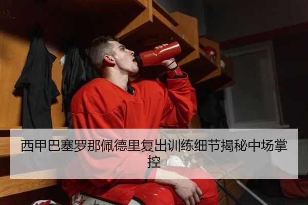 西甲巴塞罗那佩德里复出训练细节揭秘中场掌控